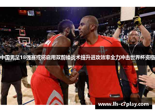 中国男足18强赛或将启用双前锋战术提升进攻效率全力冲击世界杯资格